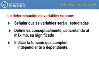 Metodología de la investigación
La determinación de variables supone:
 Señalar cuales variables serán estudiadas
 Definirlas conceptualmente, concretando al
máximo, su significado
 Indicar la función que cumplen :
independiente o dependiente.
 