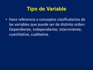 Tipo de Variable
• Hace referencia a conceptos clasificatorios de
las variables que puede ser de distinto orden:
Dependiente, Independiente, interviniente,
cuantitativa, cualitativa.
 