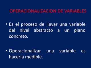 OPERACIONALIZACION DE VARIABLES
• Es el proceso de llevar una variable
del nivel abstracto a un plano
concreto.
• Operacionalizar una variable es
hacerla medible.
 