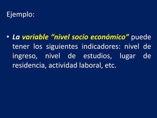 Ejemplo:
• La variable “nivel socio económico” puede
tener los siguientes indicadores: nivel de
ingreso, nivel de estudios, lugar de
residencia, actividad laboral, etc.
 