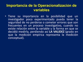 Importancia de la Operacionalización de
variables
• Tiene su importancia en la posibilidad que un
investigador poco experimentado pueda tener la
seguridad de no perderse o cometer errores que son
frecuentes en un proceso investigativo, cuando no
existe relación entre la variable y la forma en que se
decidió medirla, perdiendo así LA VALIDEZ (grado en
que la medición empírica representa la medición
conceptual).
 