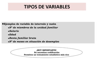 TIPOS DE VARIABLES


Ejemplos de variable de intervalo y razón
    Nº de miembros de la unidad familiar

    Salario

    Edad

    Renta familiar bruta

    Nº de meses en situación de desempleo




                            ¡MUY IMPORTANTE!
                         No necesitan codificación
                Permiten un tratamiento estadístico más rico
 