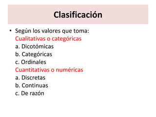 Clasificación
• Según los valores que toma:
  Cualitativas o categóricas
  a. Dicotómicas
  b. Categóricas
  c. Ordinales
  Cuantitativas o numéricas
  a. Discretas
  b. Continuas
  c. De razón
 