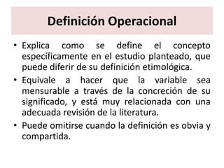 Definición Operacional
• Explica como se define el concepto
  específicamente en el estudio planteado, que
  puede diferir de su definición etimológica.
• Equivale a hacer que la variable sea
  mensurable a través de la concreción de su
  significado, y está muy relacionada con una
  adecuada revisión de la literatura.
• Puede omitirse cuando la definición es obvia y
  compartida.
 