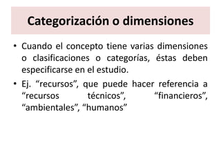 Categorización o dimensiones
• Cuando el concepto tiene varias dimensiones
  o clasificaciones o categorías, éstas deben
  especificarse en el estudio.
• Ej. “recursos”, que puede hacer referencia a
  “recursos        técnicos”,     “financieros”,
  “ambientales”, “humanos”
 