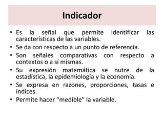 Indicador
• Es la señal que permite identificar las
  características de las variables.
• Se da con respecto a un punto de referencia.
• Son señales comparativas con respecto a
  contextos o a sí mismas.
• Su expresión matemática se nutre de la
  estadística, la epidemiología y la economía.
• Se expresa en razones, proporciones, tasas e
  índices.
• Permite hacer “medible” la variable.
 