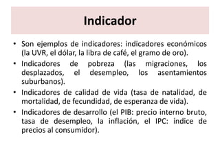 Indicador
• Son ejemplos de indicadores: indicadores económicos
  (la UVR, el dólar, la libra de café, el gramo de oro).
• Indicadores de pobreza (las migraciones, los
  desplazados, el desempleo, los asentamientos
  suburbanos).
• Indicadores de calidad de vida (tasa de natalidad, de
  mortalidad, de fecundidad, de esperanza de vida).
• Indicadores de desarrollo (el PIB: precio interno bruto,
  tasa de desempleo, la inflación, el IPC: índice de
  precios al consumidor).
 