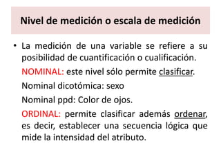 Nivel de medición o escala de medición

• La medición de una variable se refiere a su
  posibilidad de cuantificación o cualificación.
  NOMINAL: este nivel sólo permite clasificar.
  Nominal dicotómica: sexo
  Nominal ppd: Color de ojos.
  ORDINAL: permite clasificar además ordenar,
  es decir, establecer una secuencia lógica que
  mide la intensidad del atributo.
 