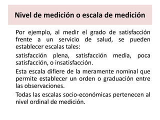 Nivel de medición o escala de medición

Por ejemplo, al medir el grado de satisfacción
frente a un servicio de salud, se pueden
establecer escalas tales:
satisfacción plena, satisfacción media, poca
satisfacción, o insatisfacción.
Esta escala difiere de la meramente nominal que
permite establecer un orden o graduación entre
las observaciones.
Todas las escalas socio-económicas pertenecen al
nivel ordinal de medición.
 