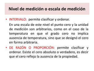Nivel de medición o escala de medición

• INTERVALO: permite clasificar y ordenar.
  En una escala de este nivel el punto cero y la unidad
  de medición son arbitrarios, como en el caso de la
  temperatura en que el grado cero no implica
  ausencia de temperatura, sino que se designó el cero
  en forma arbitraria.
• DE RAZÓN O PROPORCIÓN: permite clasificar y
  ordenar. Existe el cero absoluto o verdadero, es decir
  que el cero reflejo la ausencia de la propiedad.
 