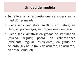 Unidad de medida

• Se refiere a la respuesta que se espera en la
  medición planeada.
• Puede ser cuantitativa: en Kilos, en metros, en
  litros, en porcentajes, en proporciones, en tasas.
• Puede ser cualitativa: en grados de satisfacción
  (mucho, regular, poco), en calificaciones
  (excelente, regular, insuficiente), en grado de
  acuerdo (si y no) o (muy de acuerdo, en acuerdo,
  en desacuerdo) etc.
 