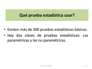 Qué prueba estadística usar?


• Existen más de 300 pruebas estadísticas básicas.
• Hay dos clases de pruebas estadísticas: Las
  paramétricas y las no paramétricas.




                     Cristian Díaz Vélez        24
 