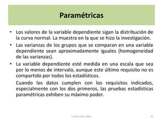 Paramétricas
• Los valores de la variable dependiente sigan la distribución de
  la curva normal. La muestra en la que se hizo la investigación.
• Las varianzas de los grupos que se comparan en una variable
  dependiente sean aproximadamente iguales (homogeneidad
  de las varianzas).
• La variable dependiente esté medida en una escala que sea
  por lo menos de intervalo, aunque este último requisito no es
  compartido por todos los estadísticos.
  Cuando los datos cumplen con los requisitos indicados,
  especialmente con los dos primeros, las pruebas estadísticas
  paramétricas exhiben su máximo poder.


                           Cristian Díaz Vélez                 25
 