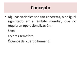 Concepto
• Algunas variables son tan concretas, o de igual
  significado en el ámbito mundial, que no
  requieren operacionalización:
  Sexo
  Colores semáforo
  Órganos del cuerpo humano
 
