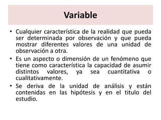 Variable
• Cualquier característica de la realidad que pueda
  ser determinada por observación y que pueda
  mostrar diferentes valores de una unidad de
  observación a otra.
• Es un aspecto o dimensión de un fenómeno que
  tiene como característica la capacidad de asumir
  distintos valores, ya sea cuantitativa o
  cualitativamente.
• Se deriva de la unidad de análisis y están
  contenidas en las hipótesis y en el titulo del
  estudio.
 