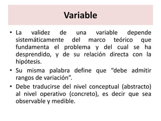 Variable
• La validez de una variable depende
  sistemáticamente del marco teórico que
  fundamenta el problema y del cual se ha
  desprendido, y de su relación directa con la
  hipótesis.
• Su misma palabra define que “debe admitir
  rangos de variación”.
• Debe traducirse del nivel conceptual (abstracto)
  al nivel operativo (concreto), es decir que sea
  observable y medible.
 