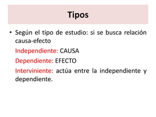 Tipos
• Según el tipo de estudio: si se busca relación
  causa-efecto
  Independiente: CAUSA
  Dependiente: EFECTO
  Interviniente: actúa entre la independiente y
  dependiente.
 