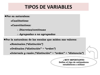 TIPOS DE VARIABLES
Por su naturaleza:
        Cualitativas
        Cuantitativas:
               Discretas/continuas
               Agrupadas o no agrupadas

Por la naturaleza de las escalas que miden sus valores:
       Nominales (“distinción”)
       Ordinales (“distinción” + “orden”)
       Intervalo y razón (“distinción” + “orden” + “distancia”)

                                                 ¡ MUY IMPORTANTE!
                                             Define el tipo de estimadores
                                                 estadísticos a utilizar
 