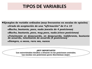 TIPOS DE VARIABLES


Ejemplos de variable ordinales (muy frecuentes en escalas de opinión)
    Grado de aceptación de una “afirmación” de 0 a 10

    Mucho, bastante, poco, nada (escala de 4 posiciones)

    Mucho, bastante, poco, muy poco, nada (cinco posiciones)

    Totalmente en desacuerdo, en desacuerdo, indiferente, bastante
    de acuerdo, totalmente de acuerdo (5 posiciones)
    Siempre, a veces, rara vez, nunca




                                 ¡MUY IMPORTANTE!
           Los entrevistados tienden a situarse en las posiciones centrales.
                 Las escalas con posiciones pares discriminan mejor.
 