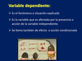 Es el fenómeno o situación explicado
 Es la variable que es afectada por la presencia o
acción de la variable independiente.
 Se llama también de efecto o acción condicionada
Variable dependiente:
 