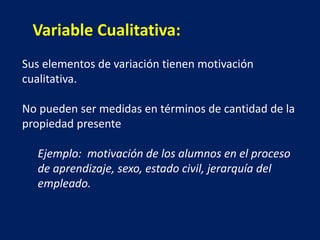 Sus elementos de variación tienen motivación
cualitativa.
No pueden ser medidas en términos de cantidad de la
propiedad presente
Ejemplo: motivación de los alumnos en el proceso
de aprendizaje, sexo, estado civil, jerarquía del
empleado.
Variable Cualitativa:
 
