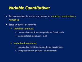 • Sus elementos de variación tienen un carácter cuantitativo y
numérico
• Estas pueden ser a su vez:
• Variables continuas:
• La unidad de medición que puede ser fraccionada
• Ejemplo: talla( metro, cm , mm)
• Variables discontinuas:
• La unidad de medición no puede ser fraccionada
• Ejemplo: números de hijos , de embarazos
Variable Cuantitativa:
 