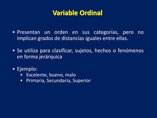 • Presentan un orden en sus categorías, pero no
implican grados de distancias iguales entre ellas.
• Se utiliza para clasificar, sujetos, hechos o fenómenos
en forma jerárquica
• Ejemplo:
• Excelente, bueno, malo
• Primaria, Secundaria, Superior
Variable Ordinal
 