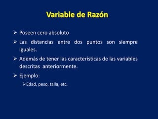 Variable de Razón
 Poseen cero absoluto
 Las distancias entre dos puntos son siempre
iguales.
 Además de tener las características de las variables
descritas anteriormente.
 Ejemplo:
Edad, peso, talla, etc.
 