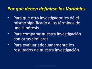 Por qué deben definirse las Variables
• Para que otro investigador les dé el
mismo significado a los términos de
una Hipótesis.
• Para comparar nuestra investigación
con otras similares
• Para evaluar adecuadamente los
resultados de nuestra investigación.
Dr. Mg. VICTOR SOTO CACERES
 