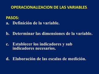 OPERACIONALIZACION DE LAS VARIABLES.
PASOS:
a. Definición de la variable.
b. Determinar las dimensiones de la variable.
c. Establecer los indicadores y sub
indicadores necesarios.
d. Elaboración de las escalas de medición.
 