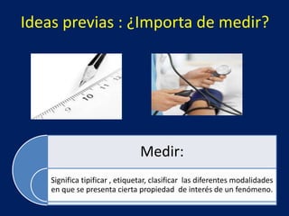 Ideas previas : ¿Importa de medir?
Medir:
Significa tipificar , etiquetar, clasificar las diferentes modalidades
en que se presenta cierta propiedad de interés de un fenómeno.
 