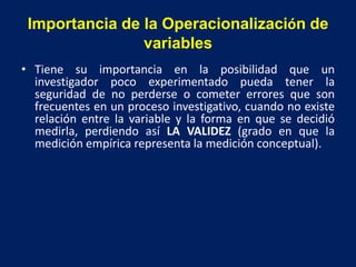Importancia de la Operacionalización de
variables
• Tiene su importancia en la posibilidad que un
investigador poco experimentado pueda tener la
seguridad de no perderse o cometer errores que son
frecuentes en un proceso investigativo, cuando no existe
relación entre la variable y la forma en que se decidió
medirla, perdiendo así LA VALIDEZ (grado en que la
medición empírica representa la medición conceptual).
 