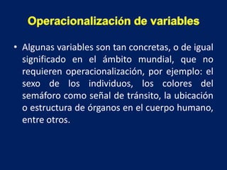 • Algunas variables son tan concretas, o de igual
significado en el ámbito mundial, que no
requieren operacionalización, por ejemplo: el
sexo de los individuos, los colores del
semáforo como señal de tránsito, la ubicación
o estructura de órganos en el cuerpo humano,
entre otros.
Operacionalización de variables
 