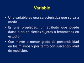 Variable
• Una variable es una característica que se va a
medir.
• Es una propiedad, un atributo que puede
darse o no en ciertos sujetos o fenómenos en
estudio.
• Con mayor o menor grado de presencialidad
en los mismos y por tanto con susceptibilidad
de medición.
 