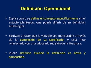 Definición Operacional
• Explica como se define el concepto específicamente en el
estudio planteado, que puede diferir de su definición
etimológica.
• Equivale a hacer que la variable sea mensurable a través
de la concreción de su significado, y está muy
relacionada con una adecuada revisión de la literatura.
• Puede omitirse cuando la definición es obvia y
compartida.
 