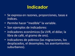 Indicador
• Se expresa en razones, proporciones, tasas e
índices.
• Permite hacer “medible” la variable.
• Son ejemplos de indicadores:
• indicadores económicos (la UVR, el dólar, la
libra de café, el gramo de oro).
• Indicadores de pobreza (las migraciones, los
desplazados, el desempleo, los asentamientos
suburbanos).
 