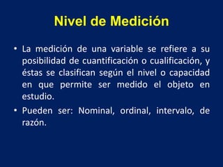 Nivel de Medición
• La medición de una variable se refiere a su
posibilidad de cuantificación o cualificación, y
éstas se clasifican según el nivel o capacidad
en que permite ser medido el objeto en
estudio.
• Pueden ser: Nominal, ordinal, intervalo, de
razón.
 