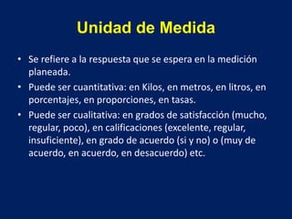 Unidad de Medida
• Se refiere a la respuesta que se espera en la medición
planeada.
• Puede ser cuantitativa: en Kilos, en metros, en litros, en
porcentajes, en proporciones, en tasas.
• Puede ser cualitativa: en grados de satisfacción (mucho,
regular, poco), en calificaciones (excelente, regular,
insuficiente), en grado de acuerdo (si y no) o (muy de
acuerdo, en acuerdo, en desacuerdo) etc.
 