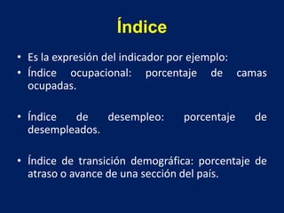 Índice
• Es la expresión del indicador por ejemplo:
• Índice ocupacional: porcentaje de camas
ocupadas.
• Índice de desempleo: porcentaje de
desempleados.
• Índice de transición demográfica: porcentaje de
atraso o avance de una sección del país.
 