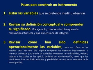 Pasos para construir un Instrumento
1. Listar las variables que se pretende medir u observar.
2. Revisar su definición conceptual y comprender
su significado. Por ejemplo, comprender bien qué es la
motivación intrínseca y qué dimensiones la integran.
3. Revisar cómo han sido definidas
operacionalmente las variables, esto es, cómo se ha
medido cada variable. Ello implica comparar los distintos instrumentos o
maneras utilizadas para medir las variables (comparar su confiabilidad, validez,
sujetos a los cuales se les aplicó, facilidad de administración, veces que las
mediciones han resultado exitosas y posibilidad de uso en el contexto de la
investigación).
 