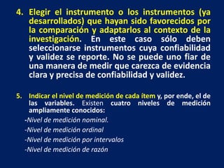4. Elegir el instrumento o los instrumentos (ya
desarrollados) que hayan sido favorecidos por
la comparación y adaptarlos al contexto de la
investigación. En este caso sólo deben
seleccionarse instrumentos cuya confiabilidad
y validez se reporte. No se puede uno fiar de
una manera de medir que carezca de evidencia
clara y precisa de confiabilidad y validez.
5. Indicar el nivel de medición de cada ítem y, por ende, el de
las variables. Existen cuatro niveles de medición
ampliamente conocidos:
-Nivel de medición nominal.
-Nivel de medición ordinal
-Nivel de medición por intervalos
-Nivel de medición de razón
 