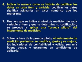 4. Indicar la manera como se habrán de codificar los
datos en cada ítem y variable. codificar los datos
significa asignarles un valor numérico que los
represente
5. Una vez que se indica el nivel de medición de cada
variable e ítem y que se determina su codificación,
se procede a aplicar una “prueba piloto” del
instrumento de medición.
6. Sobre la base de la prueba piloto, el instrumento de
medición preliminar se modifica, ajusta y se mejora,
los indicadores de confiabilidad y validez son una
buena ayuda. y estaremos en condiciones de
aplicarlo.
 