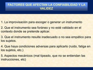 1. La improvisación para escoger o generar un instrumento
2. Que el instrumento sea foráneo y no esté validado en el
contexto donde se pretende aplicar.
3. Que el instrumento resulte inadecuado o no sea empático para
los sujetos.
4. Que haya condiciones adversas para aplicarlo (ruido, fatiga en
los sujetos, etc.)
5. Aspectos mecánicos (mal tipeado, que no se entiendan las
instrucciones, etc)
FACTORES QUE AFECTAN LA CONFIABILIDAD Y LA
VALIDEZ
 