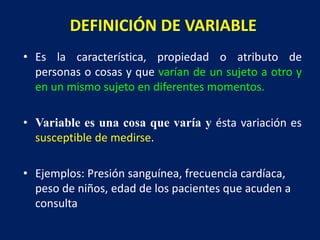DEFINICIÓN DE VARIABLE
• Es la característica, propiedad o atributo de
personas o cosas y que varían de un sujeto a otro y
en un mismo sujeto en diferentes momentos.
• Variable es una cosa que varía y ésta variación es
susceptible de medirse.
• Ejemplos: Presión sanguínea, frecuencia cardíaca,
peso de niños, edad de los pacientes que acuden a
consulta
 