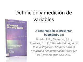 Definición y medición de
variables
A continuación se presentan
fragmentos de:
Pineda, E.B., Alvarado, E.L. y
Canales, F.H. (1994). Metodología de
la Investigación: Manual para el
desarrollo del personal de salud (2ª
ed.) Washington DC: OPS.
 