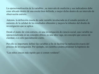 La operacionalización de la variables , su intervalo de medición y sus indicadores debe estar ubicado dentro de una escala bien definida, o mejor dicho dentro de un intervalo de observación estricto. Además, la definición exacta de cada variable involucrada en el estudio permite el aumento de la calidad de los resultados obtenidos y mejora la robustez del diseño de investigación que se aplica. Desde el punto de vista estricto, en una investigación de ciencia social, una variable no operacionalizada en un concepto difuso, es una idea vaga, un concepto que carece de claridad, o es sólo parcialmente cierto. Por ello es importante definir las variables a fin de facilitar la replicación exacta del proceso de investigación. Por ejemplo, un científico podría proponer la hipótesis de: "Los niños crecen más rápido que si comen verduras". 
