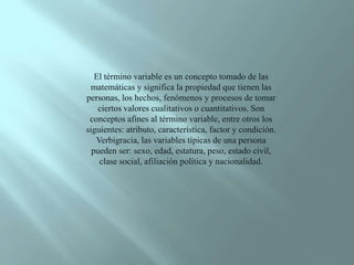 El término variable es un concepto tomado de las matemáticas y significa la propiedad que tienen las personas, los hechos, fenómenos y procesos de tomar ciertos valores cualitativos o cuantitativos. Son conceptos afines al término variable, entre otros los siguientes: atributo, característica, factor y condición. Verbigracia, las variables típicas de una persona pueden ser: sexo, edad, estatura, peso, estado civil, clase social, afiliación política y nacionalidad. 
