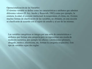 Operacionalización de las Variables El término variable se define como las características o atributos que admiten diferentes valores (D´Ary, Jacobs y Razavieh, 1982) como por ejemplo, la estatura, la edad, el cociente intelectual, la temperatura, el clima, etc. Existen muchas formas de clasificación de las variables, no obstante, en esta sección se clasificarán de acuerdo con el sujeto de estudio y al uso de las mismas. Las variables categóricas se integra por una serie de características o atributos que forman una categoría pero no representan una escala de medición numérica, por ejemplo los oficios y profesiones (plomero, abogado, médico, electricista, etc. forman la categoría ocupación). Este tipo de variables sigue dos reglas: 