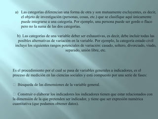 Las categorías diferencian una forma de otra y son mutuamente excluyentes, es decir, el objeto de investigación (personas, cosas, etc.) que se clasifique aquí únicamente puede integrarse a una categoría. Por ejemplo, una persona puede ser gordo o flaco pero no la suma de las dos categorías. b)  Las categorías de una variable deber ser exhaustivas, es decir, debe incluir todas las   posibles alternativas de variación en la variable. Por ejemplo, la categoría estado civil incluye los siguientes rangos potenciales de variación: casado, soltero, divorciado, viudo, separado, unión libre, etc. Es el procedimiento por el cual se pasa de variables generales a indicadores, es el proceso de medición en las ciencias sociales y está compuesto por una serie de fases:  Búsqueda de las dimensiones de la variable general.  Construir o elaborar los indicadores los indicadores tienen que estar relacionados con la dimensión de la que pretenden ser indicador, y tiene que ser expresión numérica cuantitativa (que podamos obtener datos).