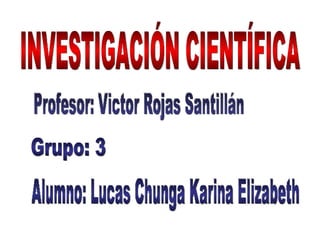 INVESTIGACIÓN CIENTÍFICA Profesor: Victor Rojas Santillán  Alumno: Lucas Chunga Karina Elizabeth Grupo: 3 